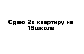 Сдаю 2к квартиру на 19школе